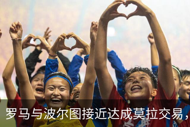 罗马与波尔图接近达成莫拉交易，总价5000万欧元